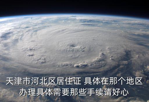 天津市河北區居住證 具體在那個地區辦理具體需要那些手續請好心
