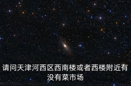 請問天津河西區西南樓或者西樓附近有沒有菜市場