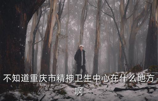 不知道重慶市精神衛生中心在什么地方啊
