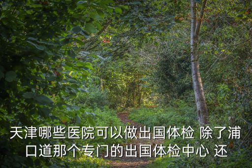天津市學生出國體檢的地點，出國要辦健康證明天津什么地方能辦