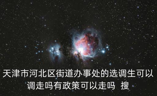 天津市河北區街道辦事處的選調生可以調走嗎有政策可以走嗎  搜