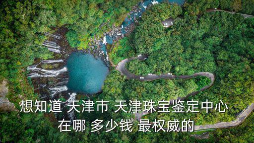 想知道 天津市 天津珠寶鑒定中心 在哪 多少錢 最權(quán)威的