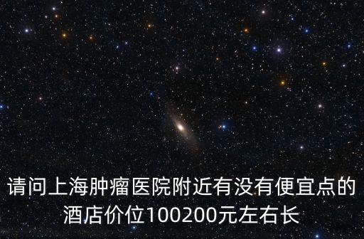 請問上海腫瘤醫(yī)院附近有沒有便宜點的酒店價位100200元左右長