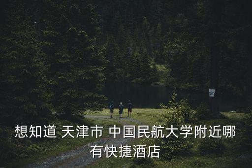 天津市民族中學附近酒店，想知道 天津市 中國民航大學附近哪有快捷酒店