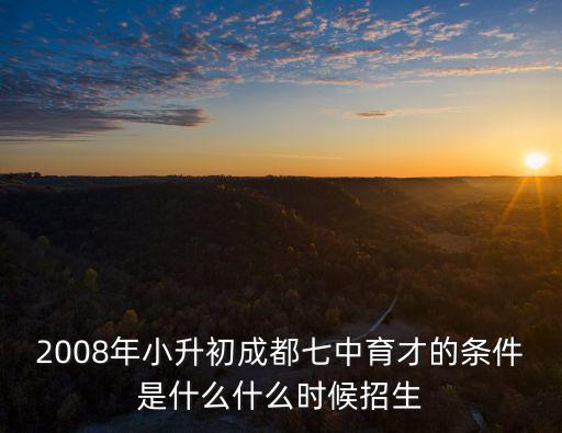 2008年小升初成都七中育才的條件是什么什么時候招生