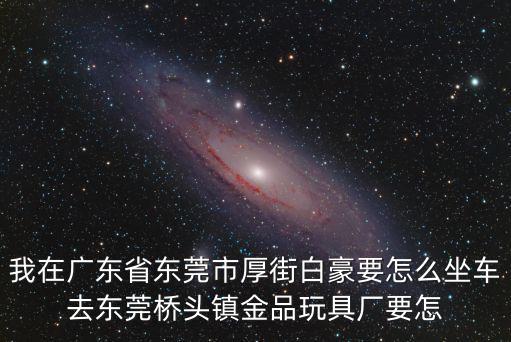 我在廣東省東莞市厚街白豪要怎么坐車去東莞橋頭鎮金品玩具廠要怎