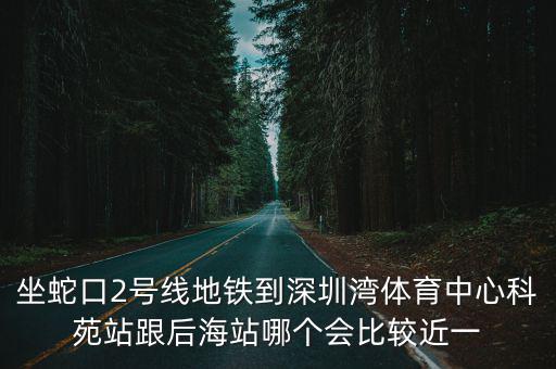坐蛇口2號線地鐵到深圳灣體育中心科苑站跟后海站哪個會比較近一