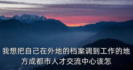 我想把自己在外地的檔案調(diào)到工作的地方成都市人才交流中心該怎