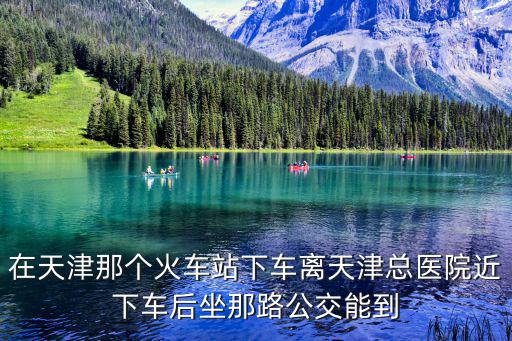 天津市坐地鐵去總醫(yī)院在那站下，在天津那個火車站下車離天津總醫(yī)院近下車后坐那路公交能到