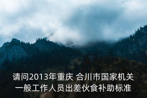 請問2013年重慶 合川市國家機關一般工作人員出差伙食補助標準