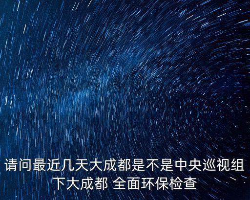 請問最近幾天大成都是不是中央巡視組下大成都 全面環保檢查