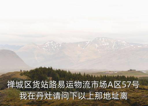 禪城區貨站路易運物流市場A區57號我在丹灶請問下以上那地址離