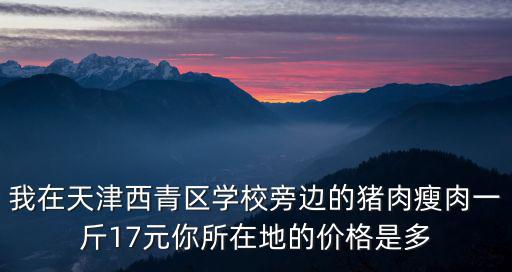 天津市西青區(qū)買新鮮豬肉，我在天津西青區(qū)學(xué)校旁邊的豬肉瘦肉一斤17元你所在地的價(jià)格是多