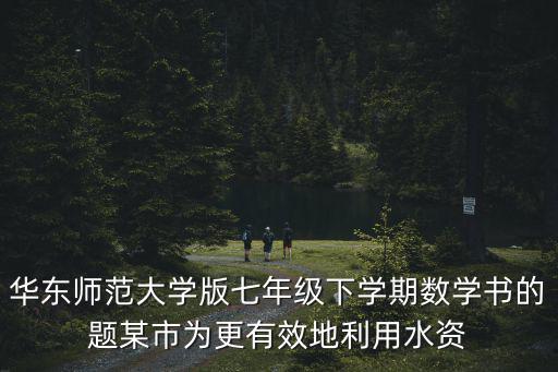 華東師范大學版七年級下學期數學書的題某市為更有效地利用水資