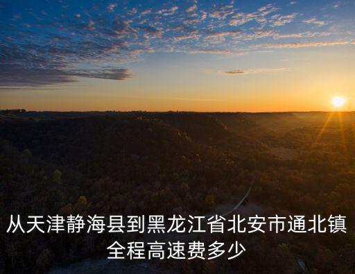 從天津靜海縣到黑龍江省北安市通北鎮全程高速費多少