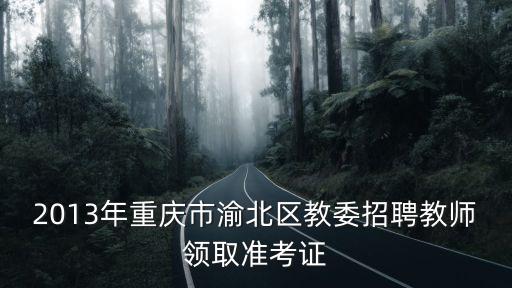 2013年重慶市渝北區教委招聘教師領取準考證