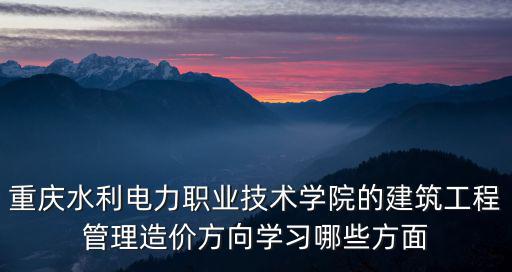 重慶水利電力職業技術學院的建筑工程管理造價方向學習哪些方面