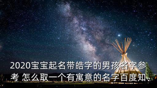 2020寶寶起名帶皓字的男孩名字參考 怎么取一個有寓意的名字百度知