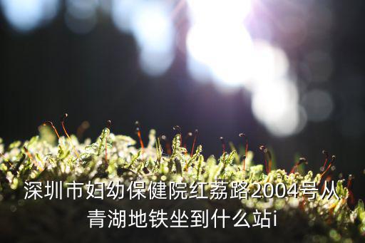 深圳市婦幼保健院紅荔路2004號(hào)從青湖地鐵坐到什么站i