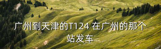 廣州t124到天津時間，廣州到天津的T124 在廣州的那個站發車