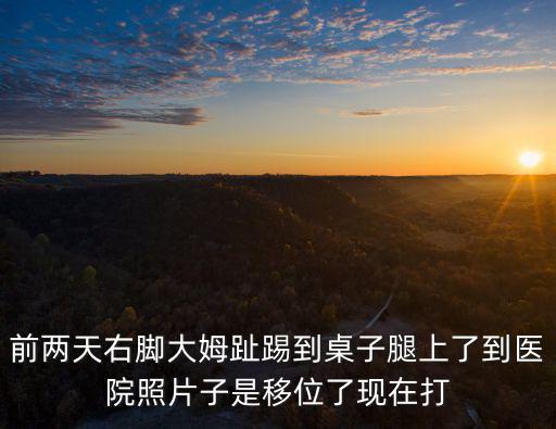 前兩天右腳大姆趾踢到桌子腿上了到醫(yī)院照片子是移位了現(xiàn)在打
