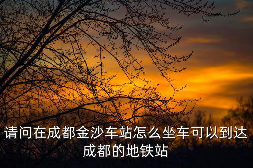 請問在成都金沙車站怎么坐車可以到達成都的地鐵站