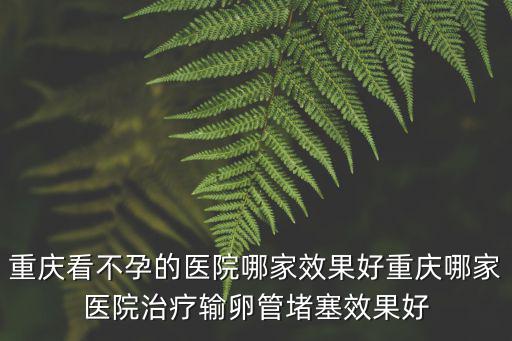 重慶看不孕的醫院哪家效果好重慶哪家醫院治療輸卵管堵塞效果好