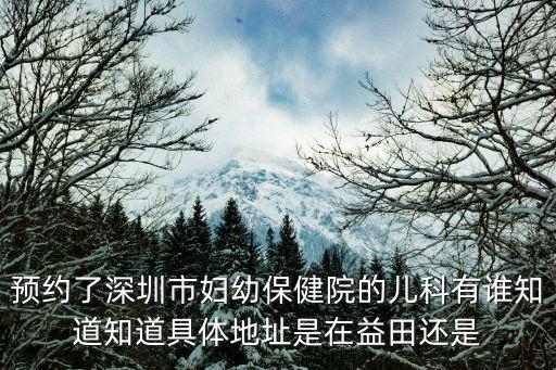 預約了深圳市婦幼保健院的兒科有誰知道知道具體地址是在益田還是