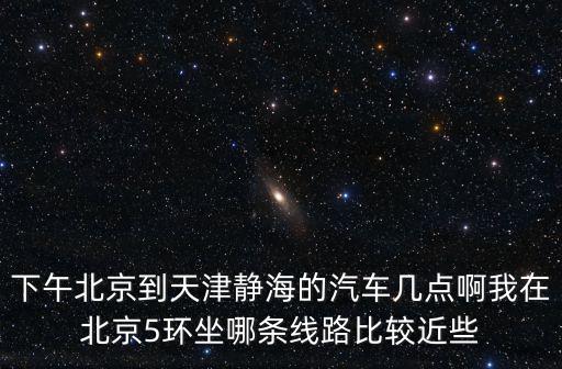 天津市靜海一中2017，下午北京到天津靜海的汽車幾點啊我在北京5環坐哪條線路比較近些