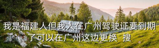 我是福建人但我人在廣州駕駛證要到期了可以在廣州這邊更換  搜