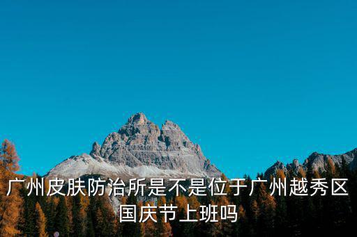 廣州 越秀區 顏強，廣州皮膚防治所是不是位于廣州越秀區國慶節上班嗎