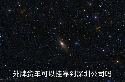 外牌貨車可以掛靠到深圳公司嗎