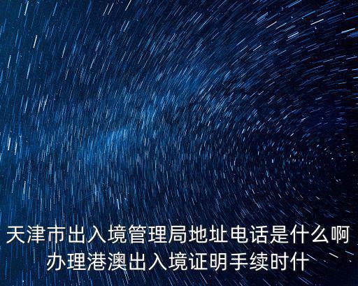 天津市出入境管理局地址電話是什么啊辦理港澳出入境證明手續時什