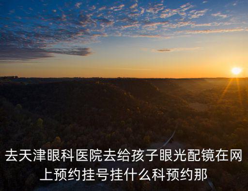去天津眼科醫院去給孩子眼光配鏡在網上預約掛號掛什么科預約那