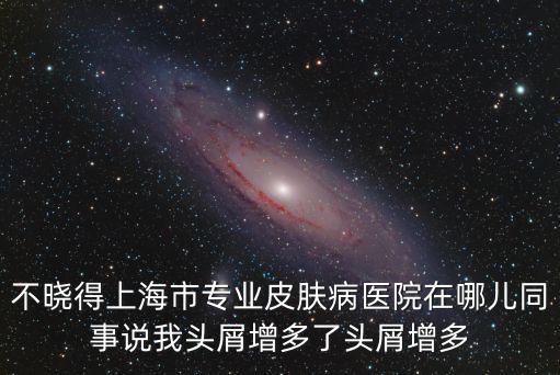 不曉得上海市專業(yè)皮膚病醫(yī)院在哪兒同事說我頭屑增多了頭屑增多