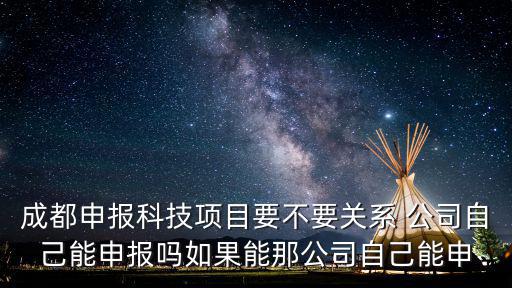 成都市科技局 申報(bào)，成都申報(bào)科技項(xiàng)目要不要關(guān)系 公司自己能申報(bào)嗎如果能那公司自己能申
