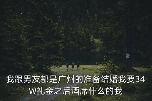 廣州w酒席，我跟男友都是廣州的準(zhǔn)備結(jié)婚我要34W禮金之后酒席什么的我