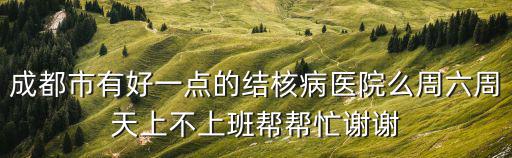成都市有好一點的結核病醫院么周六周天上不上班幫幫忙謝謝
