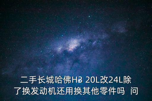 二手長城哈佛H3 20L改24L除了換發動機還用換其他零件嗎  問