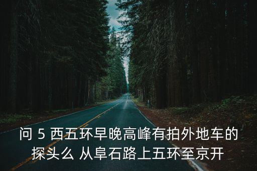 問 5 西五環早晚高峰有拍外地車的探頭么 從阜石路上五環至京開