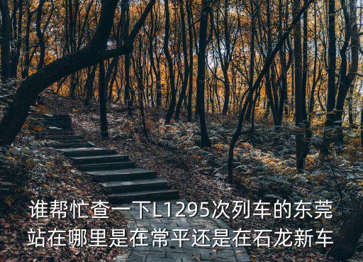 誰幫忙查一下L1295次列車的東莞站在哪里是在常平還是在石龍新車