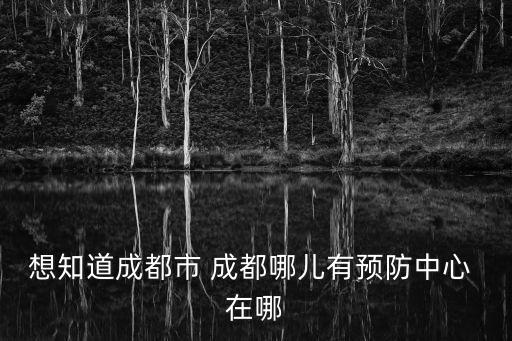 想知道成都市 成都哪兒有預(yù)防中心 在哪