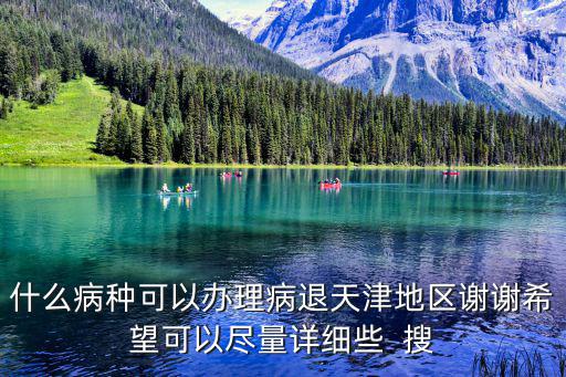 什么病種可以辦理病退天津地區(qū)謝謝希望可以盡量詳細(xì)些  搜