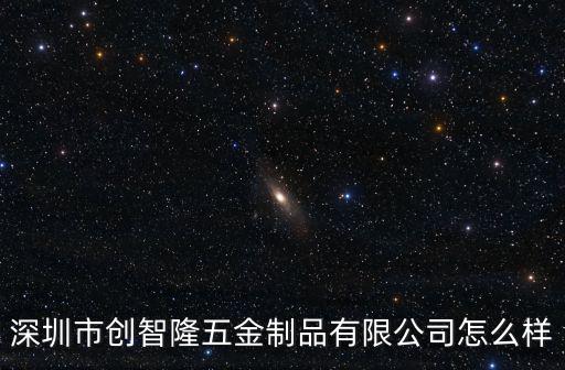 深圳市創智隆五金制品有限公司，深圳市創智隆五金制品有限公司怎么樣