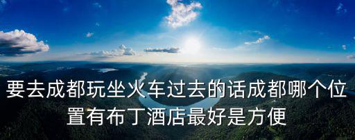 要去成都玩坐火車過去的話成都哪個位置有布丁酒店最好是方便