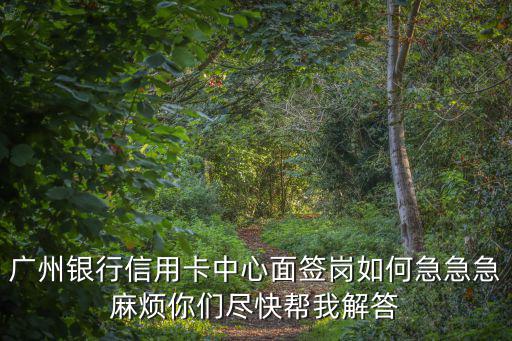 廣州銀行信用卡中心面簽崗如何急急急麻煩你們盡快幫我解答