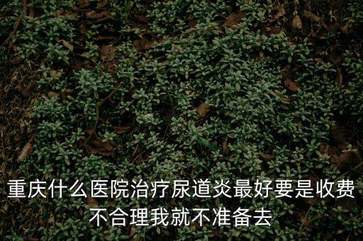 重慶什么醫(yī)院治療尿道炎最好要是收費(fèi)不合理我就不準(zhǔn)備去