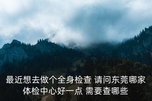 最近想去做個全身檢查 請問東莞哪家體檢中心好一點 需要查哪些