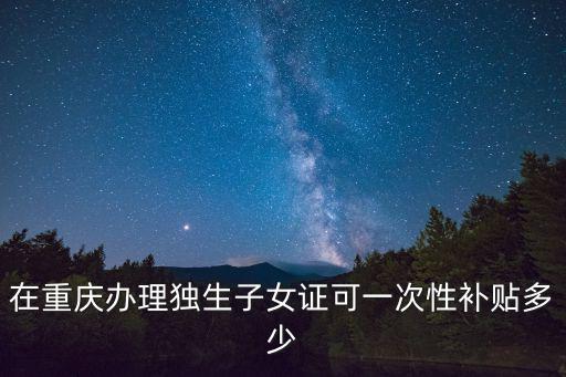 在重慶辦理獨生子女證可一次性補貼多少