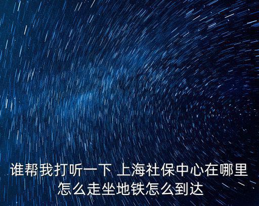 誰幫我打聽一下 上海社保中心在哪里 怎么走坐地鐵怎么到達